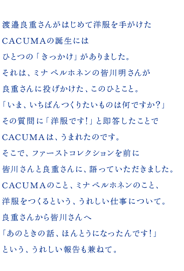 渡邉良重さんがはじめて洋服を手がけた CACUMAの誕生には ひとつの「きっかけ」がありました。 それは、ミナ ペルホネンの皆川明さんが 良重さんに投げかけた、このひとこと。 「いま、いちばんつくりたいものは何ですか？」 その質問に「洋服です！」と即答したことで CACUMAは、うまれたのです。 そこで、ファーストコレクションを前に 皆川さんと良重さんに、語っていただきました。 CACUMAのこと、ミナ ペルホネンのこと、 洋服をつくるという、うれしい仕事について。 良重さんから皆川さんへ 「あのときの話、ほんとうになったんです！」 という、うれしい報告も兼ねて。