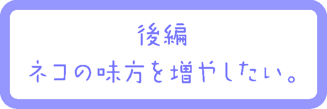 後編：ネコの味方を増やしたい。