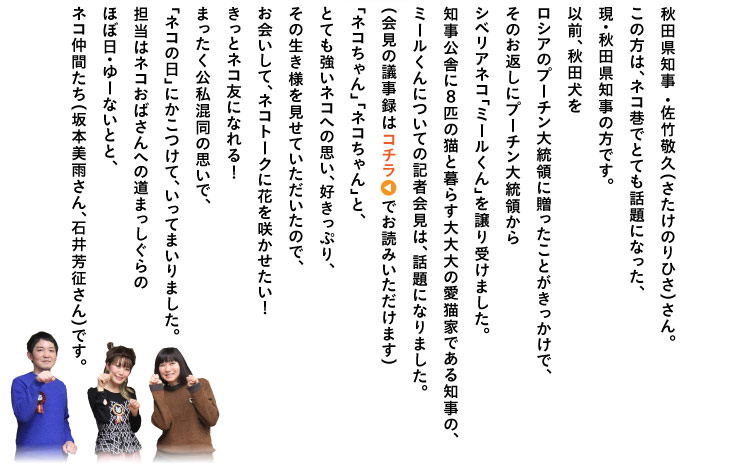 秋田県知事 ・佐竹敬久（さたけのりひさ）さん。 この方は、ネコ巷でとても話題になった、 現・秋田県知事の方です。 以前、秋田犬を ロシアのプーチン大統領に贈ったことがきっかけで、 そのお返しにプーチン大統領から シベリアネコ「ミールくん」を譲り受けました。 知事舍に８匹の猫と暮らす大大大の愛猫家である知事の、 ミールくんについての記者会見は、話題になりました。 （会見の議事録はコチラでお読みいただけます） 「ネコちゃん」「ネコちゃん」と、 とても強いネコへの思い、好きっぷり、 その生き様を見せていただいたので、 お会いして、ネコトークに花を咲かせたい！ きっとネコ友になれる！ まったく公私混同の思いで、 「ネコの日」にかこつけて、いってまいりました。 担当はネコおばさんへの道まっしぐらの ほぼ日・ゆーないとと、 ネコ仲間たち（坂本美雨さん、石井芳征さん）です。