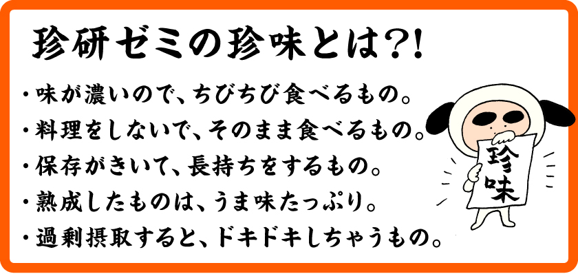 珍研ゼミの珍味とは？！・味が濃いので、ちびちび食べるもの。・料理をしないで、そのまま食べるもの。・保存がきいて、長持ちをするもの。・熟成したものは、うま味たっぷり。・過剰摂取すると、ドキドキしちゃうもの。