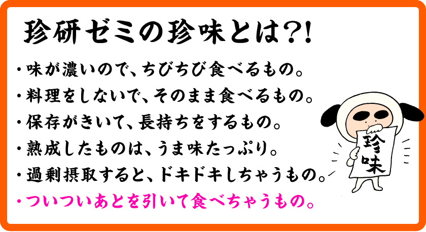 珍研ゼミの珍味とは？！・味が濃いので、ちびちび食べるもの。・料理をしないで、そのまま食べるもの。・保存がきいて、長持ちをするもの。・熟成したものは、うま味たっぷり。・過剰摂取すると、ドキドキしちゃうもの。・ついついあとを引いて食べちゃうもの。