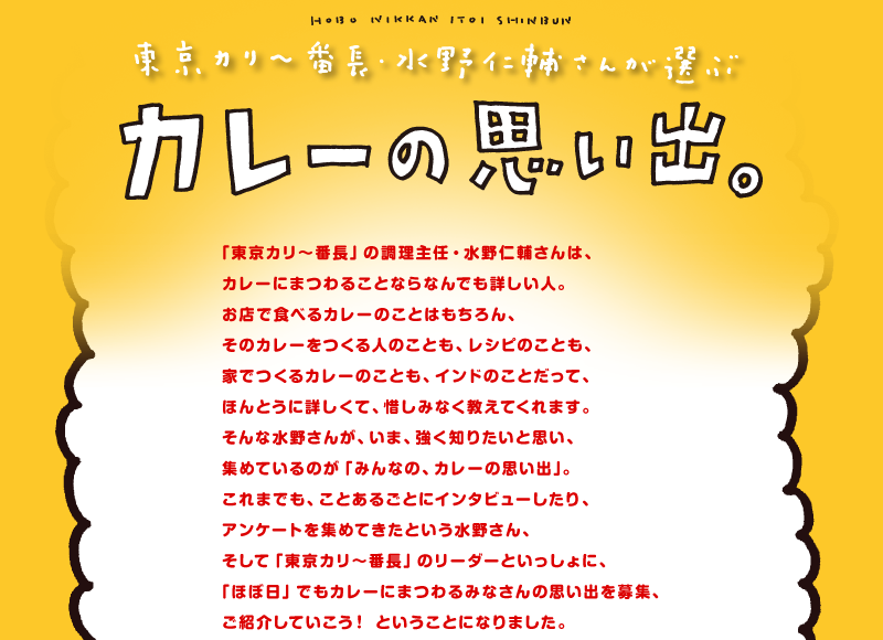東京カリ〜番長・水野仁輔さんが選ぶ　カレーの思い出。
            「東京カリ〜番長」の調理主任・水野仁輔さんは、
カレーにまつわることならなんでも詳しい人。
お店で食べるカレーのことはもちろん、
そのカレーをつくる人のことも、レシピのことも、
家でつくるカレーのことも、インドのことだって、
ほんとうに詳しくて、惜しみなく教えてくれます。
そんな水野さんが、いま、強く知りたいと思い、
集めているのが「みんなの、カレーの思い出」。
これまでも、ことあるごとにインタビューしたり、
アンケートを集めてきたという水野さん、
そして「東京カリ〜番長」のリーダーといっしょに、
「ほぼ日」でもカレーにまつわるみなさんの思い出を募集、
ご紹介していこう！　ということになりました。