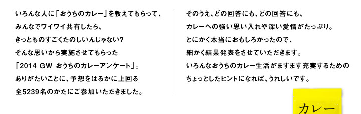 いろんな人に「おうちのカレー」を教えてもらって、 みんなでワイワイ共有したら、 きっとものすごくたのしいんじゃない？ そんな思いから実施させてもらった 「2014 GW おうちのカレーアンケート」。 ありがたいことに、予想をはるかに上回る 全5239名のかたにご参加いただきました。 そのうえ、どの回答にも、どの回答にも、 カレーへの強い思い入れや深い愛情がたっぷり。 とにかく本当におもしろかったので、 細かく結果発表をさせていただきます。 いろんなおうちのカレー生活がますます充実するための ちょっとしたヒントになれば、うれしいです。