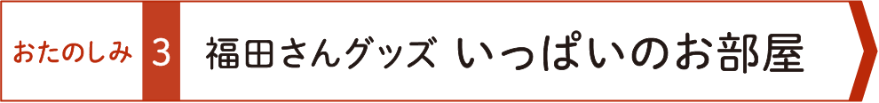 おたのしみ３　福田さんグッズいっぱいのお部屋