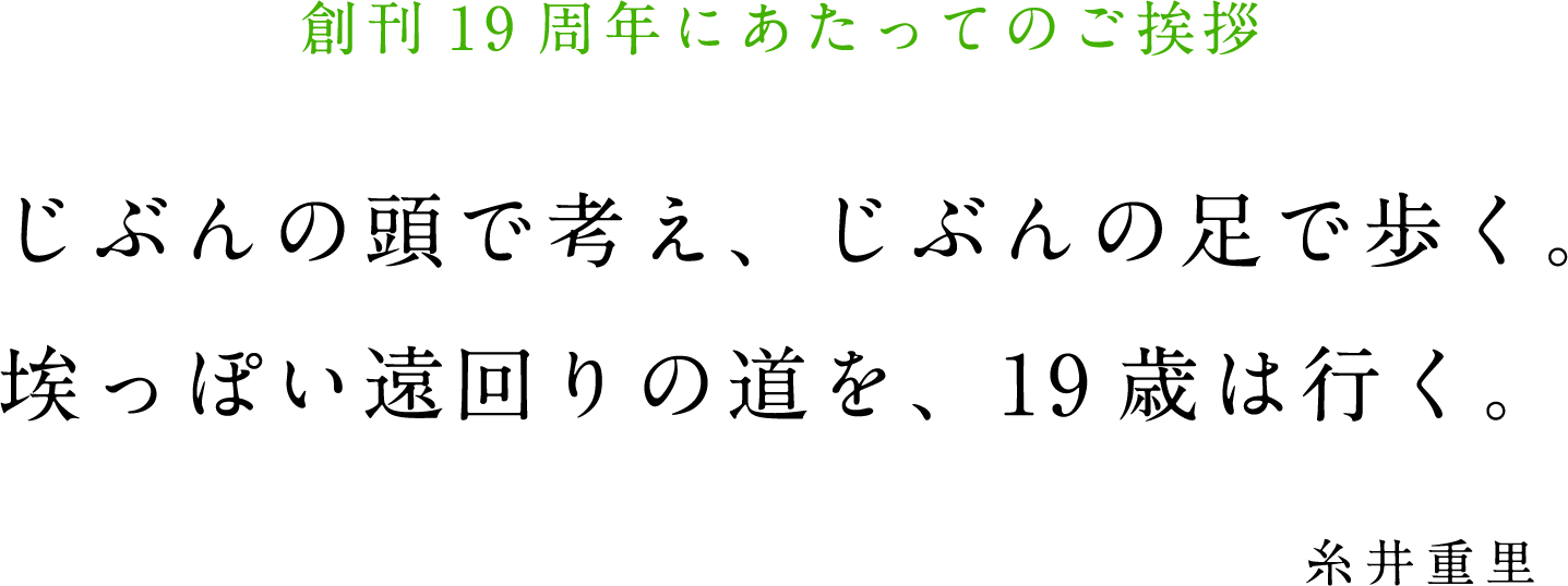 創刊19周年にあたってのご挨拶
			じぶんの頭で考え、じぶんの足で歩く。
			埃っぽい遠回りの道を、19歳は行く。
			糸井重里