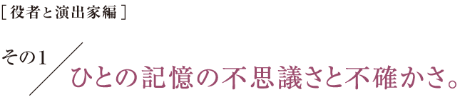 ［役者と演出家編］その１　ひとの記憶の不思議さと不確かさ。