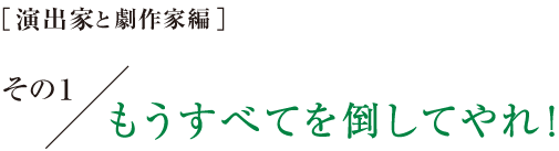 ［演出家と劇作家編］その１　もうすべてを倒してやれ！