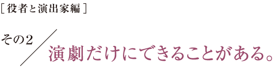 ［役者と演出家編］その2　演劇だけにできることがある。