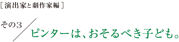 ［演出家と劇作家編］その３　ピンターは、おそるべき子ども。