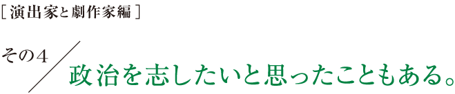 ［演出家と劇作家編］その４　政治を志したいと思ったこともある。