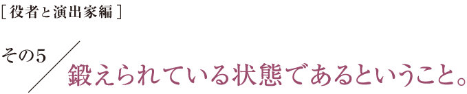 ［役者と演出家編］その５　鍛えられている状態であるということ。