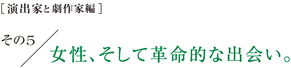 ［演出家と劇作家編］その５　女性、そして革命的な出会い。