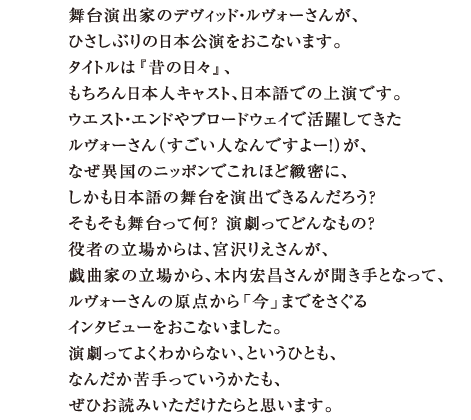 舞台演出家のデヴィッド・ルヴォーさんが、 ひさしぶりの日本公演をおこないます。 タイトルは『昔の日々』、 もちろん日本人キャスト、日本語での上演です。 ウエスト・エンドやブロードウェイで活躍してきた ルヴォーさん（すごい人なんですよー！）が、 なぜ異国のニッポンでこれほど緻密に、 しかも日本語の舞台を演出できるんだろう？ そもそも舞台って何？　演劇ってどんなもの？ 役者の立場からは、宮沢りえさんが。 戯曲家の立場から、木内宏昌さんが聞き手となって、 ルヴォーさんの原点から「今」までをさぐる インタビューをおこないました。 演劇ってよくわからない、というひとも、 なんだか苦手っていうかたも、 ぜひお読みいただけたらと思います。