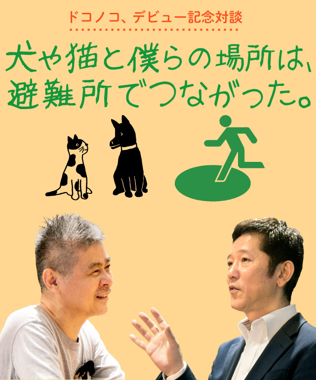 ドコノコ、デビュー記念対談
犬や猫と僕らの場所は、避難所でつながった。