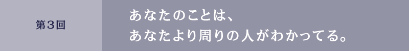 第３回　あなたのことは、あなたより周りの人がわかってる。