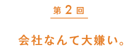 第2回　会社なんて大嫌い。