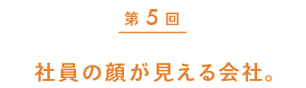 第5回　第５回　社員の顔が見える会社。