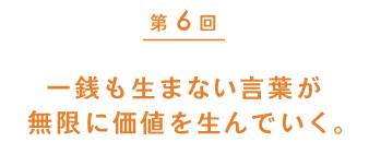 第６回　一銭も生まない言葉が無限に価値を生んでいく。