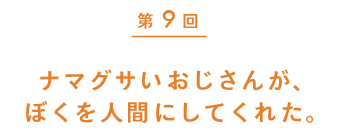 第９回　ナマグサいおじさんが、ぼくを人間にしてくれた。