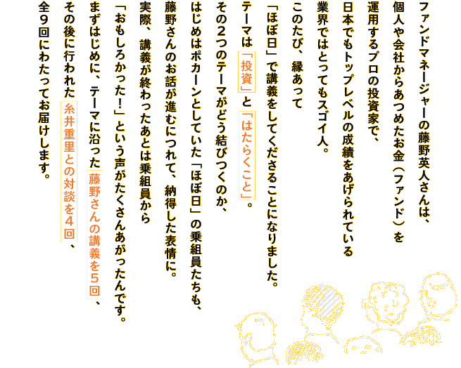 ファンドマネージャーの藤野英人さんは、
個人や会社からあつめたお金（ファンド）を
運用するプロの投資家で、
日本でもトップレベルの成績をあげられている
業界ではとってもスゴイ人。
このたび、縁あって
「ほぼ日」で講義をしてくださることになりました。
テーマは「投資」と「はたらくこと」。
その２つのテーマがどう結びつくのか、
はじめはポカーンとしていた「ほぼ日」の乗組員たちも、
藤野さんのお話が進むにつれて、納得した表情に。
実際、講義が終わったあとは乗組員から
「おもしろかった！」という声がたくさんあがったんです。
まずはじめに、テーマに沿った藤野さんの講義を５回、
その後に行われた糸井重里との対談を４回、
全９回にわたってお届けします。