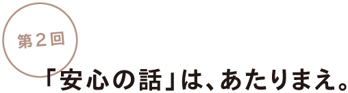 第2回「安心の話」は、あたりまえ。