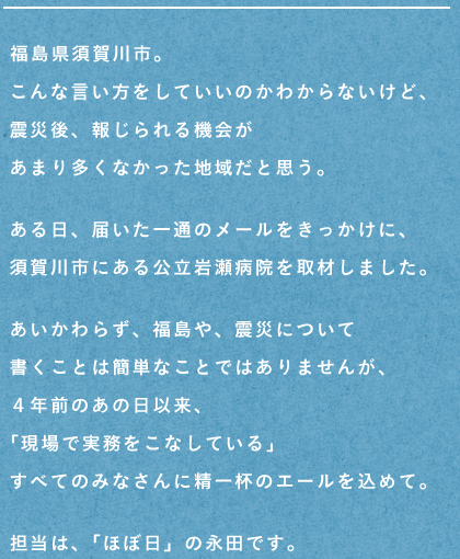 福島県須賀川市。
こんな言い方をしていいのかわからないけど、
震災後、報じられる機会が
あまり多くなかった地域だと思う。
ある日、届いた一通のメールをきっかけに、
須賀川市にある公立岩瀬病院を取材しました。
あいかわらず、福島や、震災について
書くことは簡単なことではありませんが、
４年前のあの日以来、
「現場で実務をこなしている」
すべてのみなさんに精一杯のエールを込めて。
担当は、「ほぼ日」の永田です。