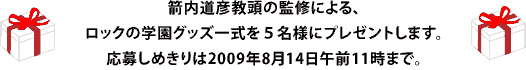 箭内道彦教頭の監修による、 ロックの学園グッズ一式を５名様にプレゼントします。 応募しめきりは2009年8月14日午前11時まで。