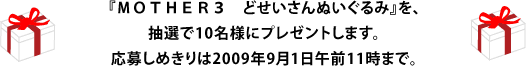 『ＭＯＴＨＥＲ３　どせいさんぬいぐるみ』を、 抽選で10名様にプレゼントします。 応募しめきりは2009年9月1日午前11時まで。