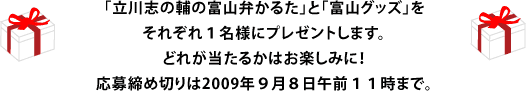 「立川志の輔の富山弁かるた」と「富山グッズ」をそれぞれ１名様にプレゼントします。どれが当たるかはお楽しみに！ 応募締め切りは2009年９月８日午前１１時まで。