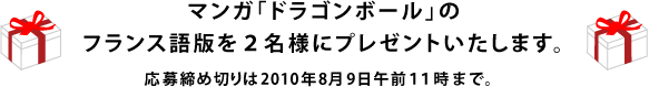 マンガ「ドラゴンボール」のフランス語版を２名様にプレゼントいたします。 応募締め切りは2010年８月９日午前１１時まで。