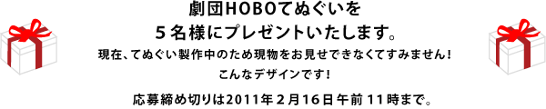 劇団HOBOてぬぐいを５名様にプレゼントいたします。 現在、てぬぐい製作中のため 現物をお見せできなくてすみません！ こんなデザインです！ 応募締め切りは2011年２月１６日午前１１時まで。