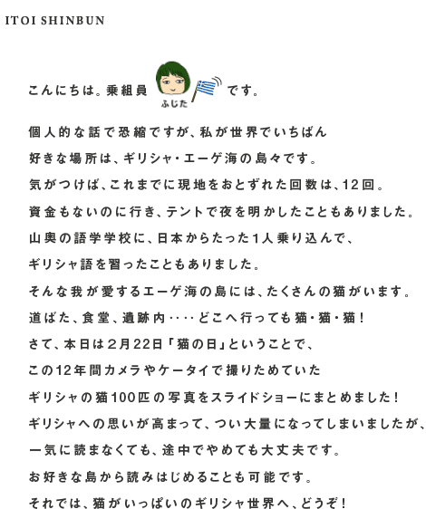 こんにちは。乗組員藤田です。  個人的な話で恐縮ですが、私が世界でいちばん 好きな場所は、ギリシャ・エーゲ海の島々です。 気がつけば、これまでに現地をおとずれた回数は、12回。 資金もないのに行き、テントで夜を明かしたこともありました。 山奥の語学学校に、日本からたった１人乗り込んで、 ギリシャ語を習ったこともありました。 そんな我が愛するエーゲ海の島には、たくさんの猫がいます。 道ばた、食堂、遺跡内‥‥どこへ行っても猫・猫・猫！ さて、本日は２月22日「猫の日」ということで、 この12年間カメラやケータイで撮りためていた ギリシャの猫100匹の写真をスライドショーにまとめました！ ギリシャへの思いが高まって、つい大量になってしまいましたが、 一気に読まなくても、途中でやめても大丈夫です。 お好きな島から読みはじめることも可能です。 それでは、猫がいっぱいのギリシャ世界へ、どうぞ！こんにちは。乗組員￼です。  個人的な話で恐縮ですが、私が世界でいちばん 好きな場所は、ギリシャ・エーゲ海の島々です。 気がつけば、これまでに現地をおとずれた回数は、12回。 資金もないのに行き、テントで夜を明かしたこともありました。 山奥の語学学校に、日本からたった１人乗り込んで、 ギリシャ語を習ったこともありました。 そんな我が愛するエーゲ海の島には、たくさんの猫がいます。 道ばた、食堂、遺跡内‥‥どこへ行っても猫・猫・猫！ さて、本日は２月22日「猫の日」ということで、 この12年間カメラやケータイで撮りためていた ギリシャの猫100匹の写真をスライドショーにまとめました！ ギリシャへの思いが高まって、つい大量になってしまいましたが、 一気に読まなくても、途中でやめても大丈夫です。 お好きな島から読みはじめることも可能です。 それでは、猫がいっぱいのギリシャ世界へ、どうぞ！