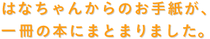 はなちゃんからのお手紙が、 一冊の本にまとまります。