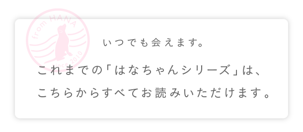 
	いつでも会えます。
	これまでの「はなちゃんシリーズ」は、
	こちらからすべてお読みいただけます。