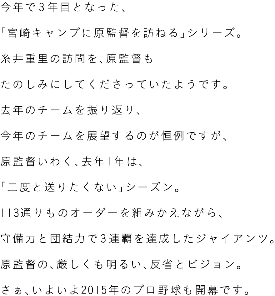 今年で３年目となった、
「宮崎キャンプに原監督を訪ねる」シリーズ。
糸井重里の訪問を、原監督も
たのしみにしてくださっていたようです。
去年のチームを振り返り、
今年のチームを展望するのが恒例ですが、
原監督いわく、去年１年は、
「二度と送りたくない」シーズン。
113通りものオーダーを組みかえながら、
守備力と団結力で３連覇を達成したジャイアンツ。
原監督の、厳しくも明るい、反省とビジョン。
さぁ、いよいよ2016年のプロ野球も開幕です。