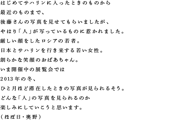 はじめてサハリンに入ったときのものから 最近のものまで、 後藤さんの写真を見せてもらいましたが、 やはり「人」が写っているものに惹かれました。 厳しい顔をしたロシアの若者。 日本とサハリンを行き来する若い女性。 朗らかな笑顔のおばあちゃん。 いま開催中の展覧会では 2013年の冬、 ひと月ほど滞在したときの写真が見られるそう。 どんな「人」の写真を見られるのか 楽しみにしていこうと思います。 （ほぼ日・奥野）