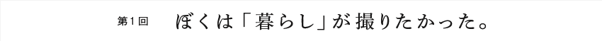 第１回 ぼくは「暮らし」が撮りたかった。