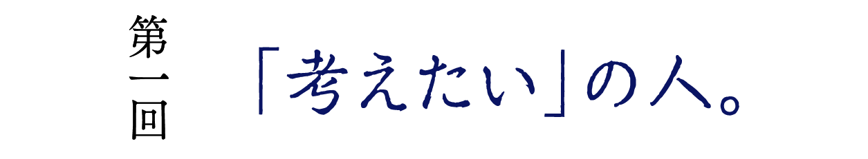 第１回　「考えたい」の人。