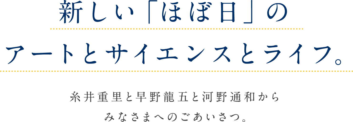 新しい「ほぼ日」のアートとサイエンスとライフ。糸井重里と早野龍五と河野通和からみなさまへのごあいさつ。