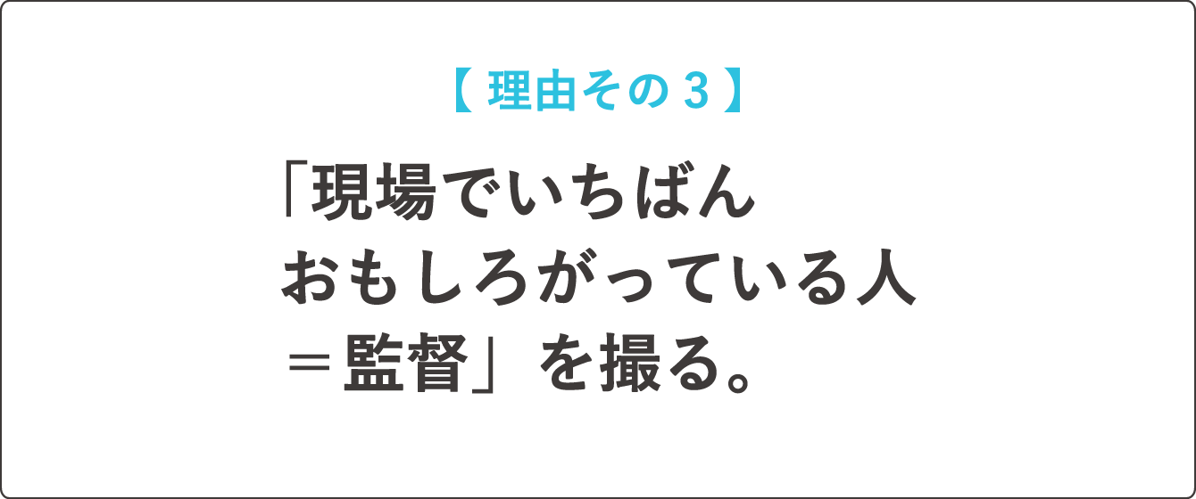 【  理由その３  】「現場でいちばんおもしろがっている人＝監督」を撮る。