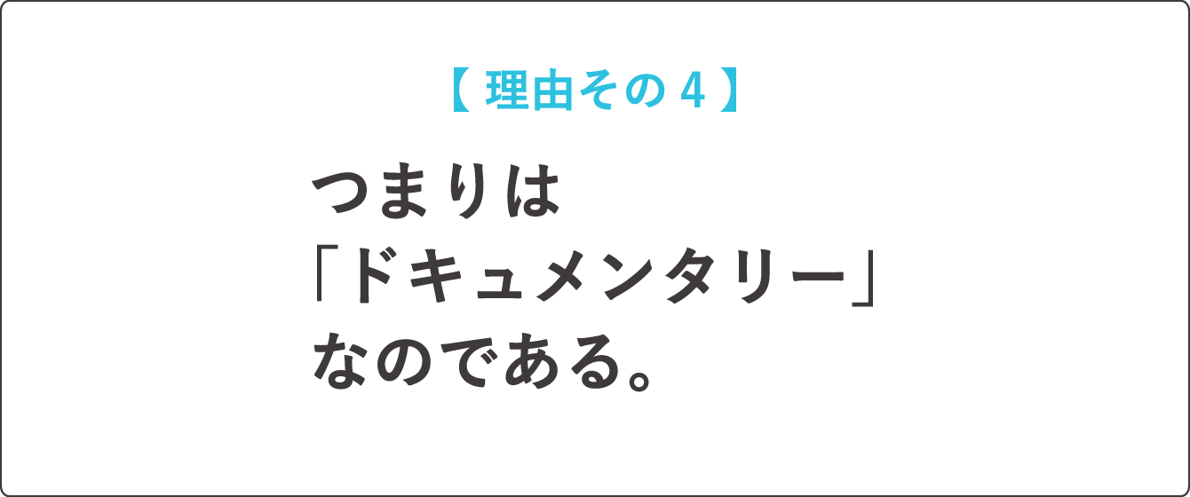 【  理由その４  】つまりは「ドキュメンタリー」なのである。