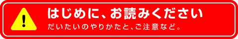 ～はじめに、お読みください～ だいたいのやりかたと、ご注意など。