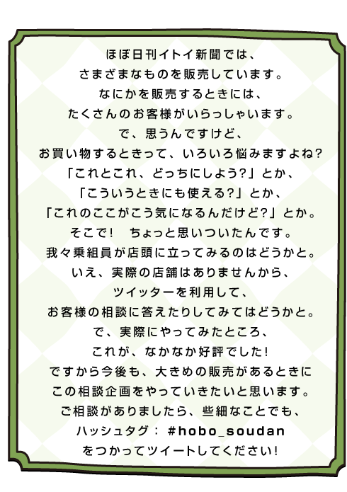 ほぼ日刊イトイ新聞では、 さまざまなものを販売しています。 なにかを販売するときには、 たくさんのお客様がいらっしゃいます。 で、思うんですけど、 お買い物するときって、いろいろ悩みますよね？ 「これとこれ、どっちにしよう？」とか、 「こういうときにも使える？」とか、 「これのここがこう気になるんだけど？」とか。 そこで！　ちょっと思いついたんです。 我々乗組員が店頭に立ってみるのはどうかと。 いえ、実際の店舗はありませんから、 ツイッターを利用して、 お客様の相談に答えたりしてみてはどうかと。 で、実際にやってみたところ、 これが、なかなか好評でした！ ですから今後も、大きめの販売があるときに この相談企画をやっていきたいと思います。 ご相談がありましたら、些細なことでも、 ハッシュタグ： #hobo_soudan をつかってツイートしてください！