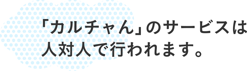 「カルチャん」のサービスは人対人で行われます。