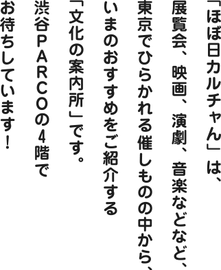 「ほぼ日カルチャん」は、展覧会、映画、演劇、音楽などなど、東京でひらかれる催しものの中から、いまのおすすめをご紹介する「文化の案内所」です。渋谷PARCOの４階でお待ちしています！