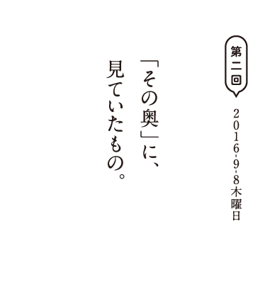 第二回　2016-9-8木曜日 「その奥」に、見ていたもの。