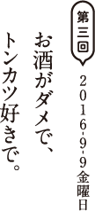 第三回　2016-9-9金曜日 お酒がダメで、トンカツ好きで。