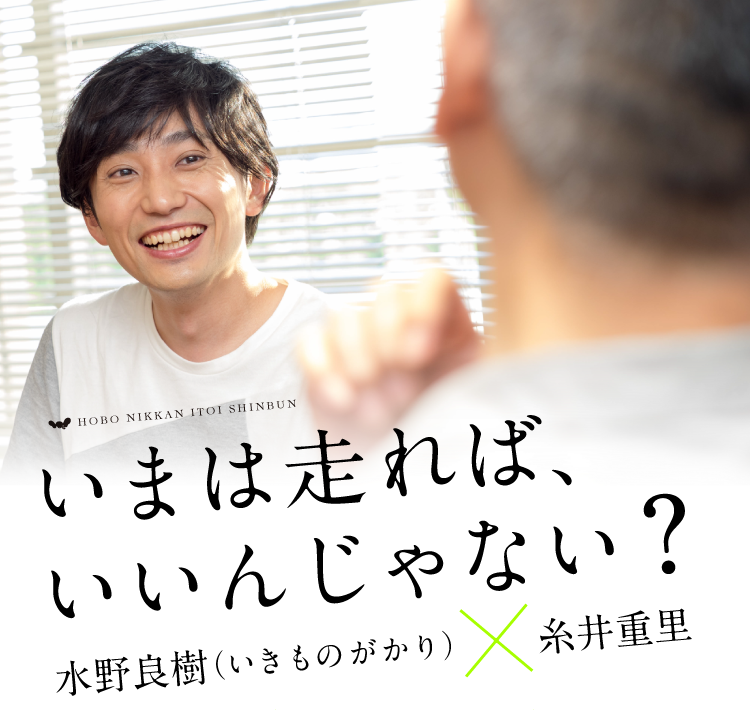 HOBO NIKKAN ITOI SHINBUN

いまは走れば、
いいんじゃない？
＜対談＞ 水野良樹（いきものがかり）× 糸井重里