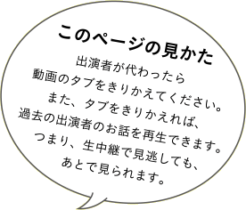 このページの見かた 出演者が代わったら動画のタブをきりかえてください。また、タブをきりかえれば、過去の出演者のお話を再生できます。つまり、生中継で見逃しても、あとで見られます。