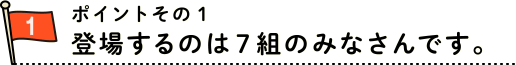 ポイントその１　登場するのは７組のみなさんです。